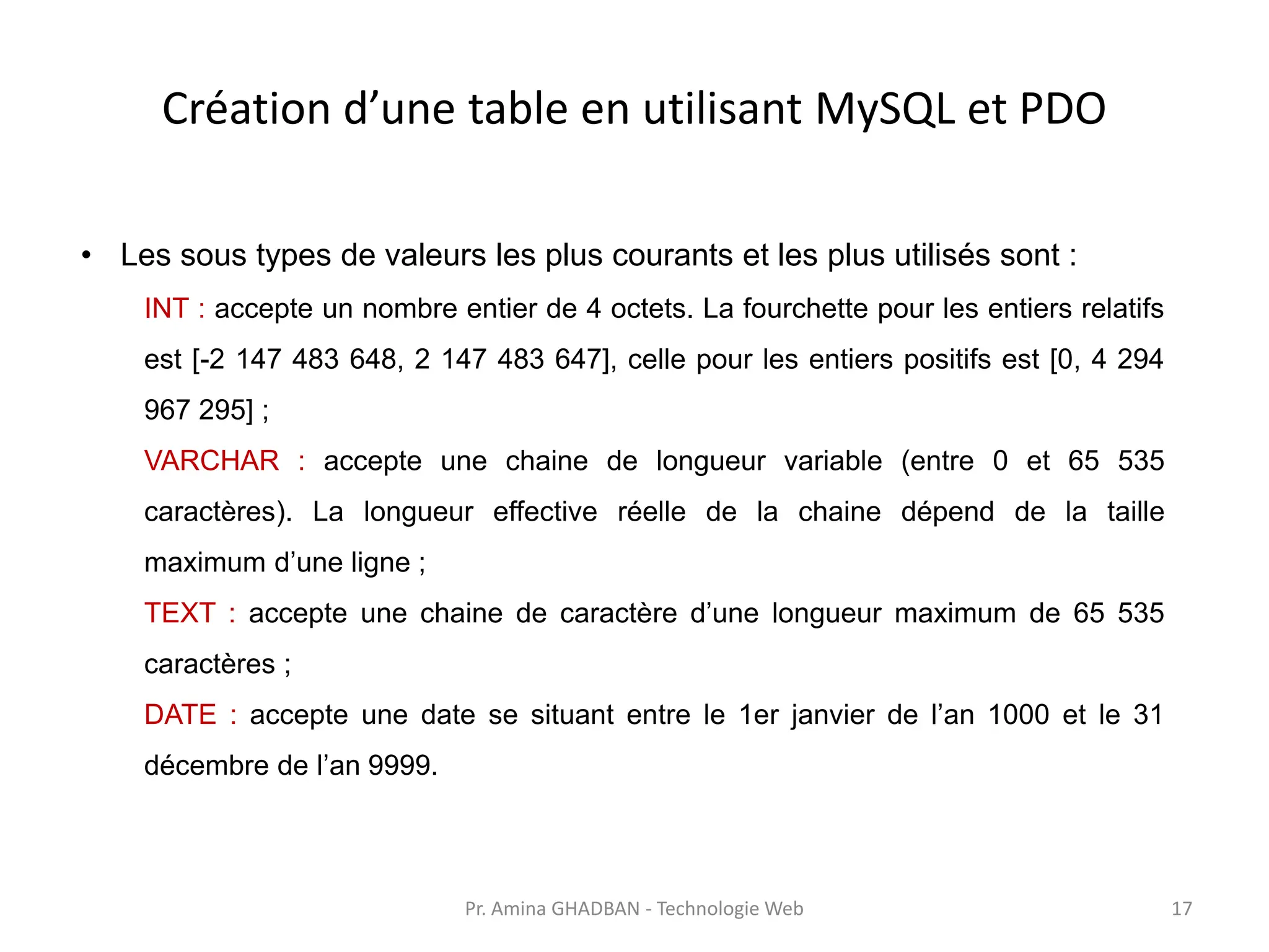 Création d’une table en utilisant MySQL et PDO
• Les sous types de valeurs les plus courants et les plus utilisés sont :
INT : accepte un nombre entier de 4 octets. La fourchette pour les entiers relatifs
est [-2 147 483 648, 2 147 483 647], celle pour les entiers positifs est [0, 4 294
967 295] ;
VARCHAR : accepte une chaine de longueur variable (entre 0 et 65 535
caractères). La longueur effective réelle de la chaine dépend de la taille
maximum d’une ligne ;
TEXT : accepte une chaine de caractère d’une longueur maximum de 65 535
caractères ;
DATE : accepte une date se situant entre le 1er janvier de l’an 1000 et le 31
décembre de l’an 9999.
Pr. Amina GHADBAN - Technologie Web 17
 