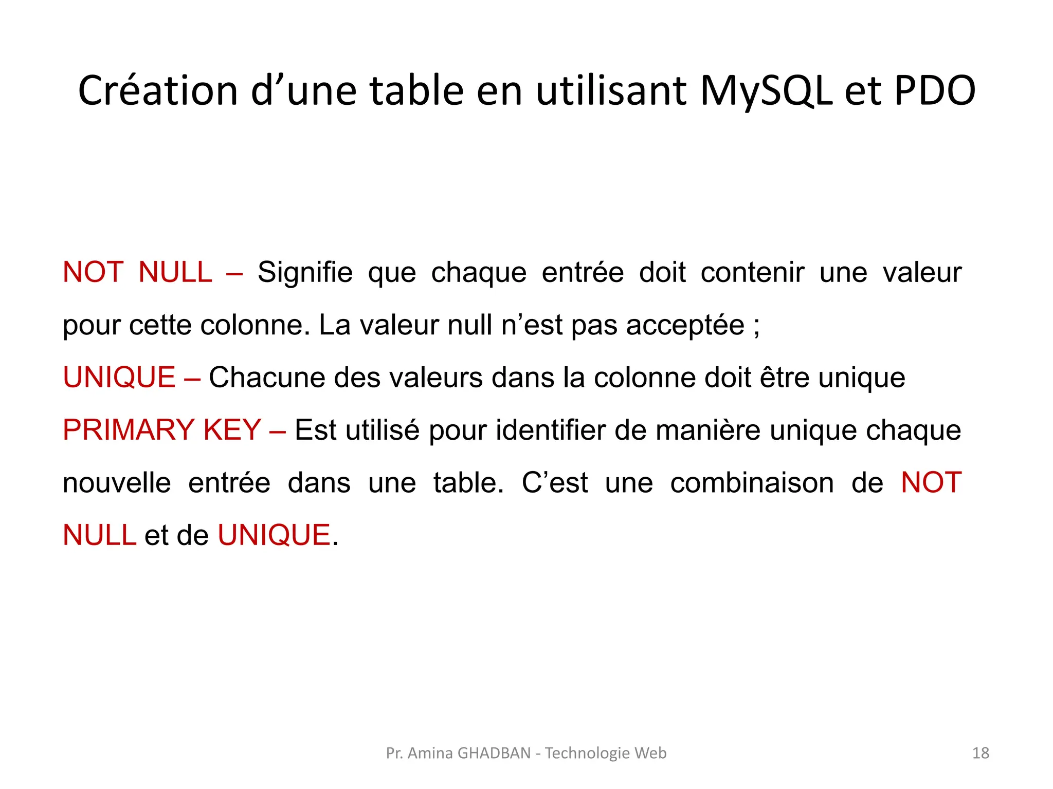 Création d’une table en utilisant MySQL et PDO
NOT NULL – Signifie que chaque entrée doit contenir une valeur
pour cette colonne. La valeur null n’est pas acceptée ;
UNIQUE – Chacune des valeurs dans la colonne doit être unique
PRIMARY KEY – Est utilisé pour identifier de manière unique chaque
nouvelle entrée dans une table. C’est une combinaison de NOT
NULL et de UNIQUE.
Pr. Amina GHADBAN - Technologie Web 18
 