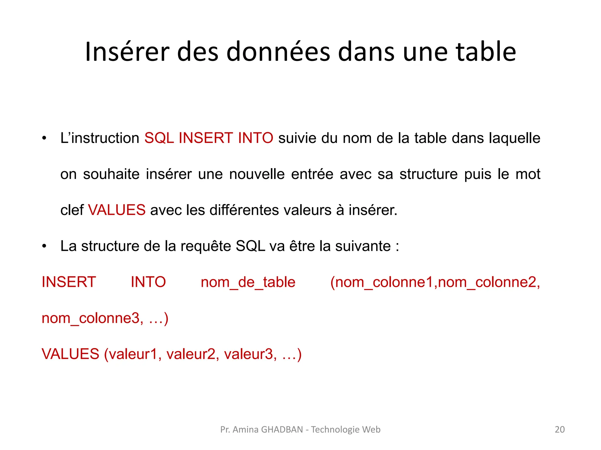 Insérer des données dans une table
• L’instruction SQL INSERT INTO suivie du nom de la table dans laquelle
on souhaite insérer une nouvelle entrée avec sa structure puis le mot
clef VALUES avec les différentes valeurs à insérer.
• La structure de la requête SQL va être la suivante :
INSERT INTO nom_de_table (nom_colonne1,nom_colonne2,
nom_colonne3, …)
VALUES (valeur1, valeur2, valeur3, …)
Pr. Amina GHADBAN - Technologie Web 20
 