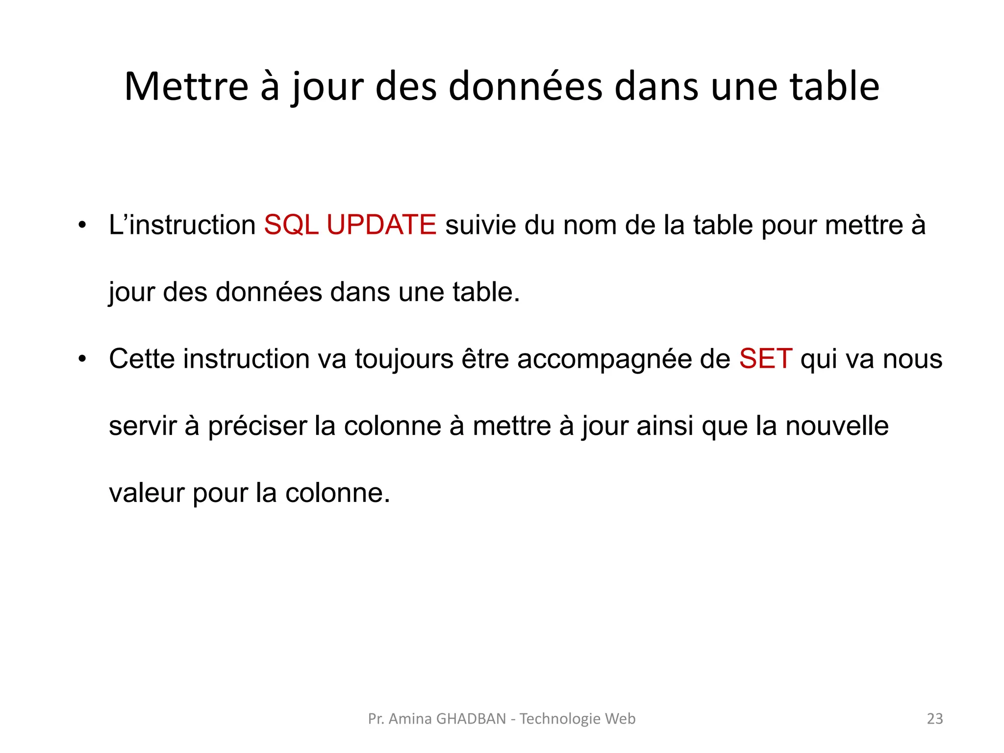 Mettre à jour des données dans une table
• L’instruction SQL UPDATE suivie du nom de la table pour mettre à
jour des données dans une table.
• Cette instruction va toujours être accompagnée de SET qui va nous
servir à préciser la colonne à mettre à jour ainsi que la nouvelle
valeur pour la colonne.
Pr. Amina GHADBAN - Technologie Web 23
 