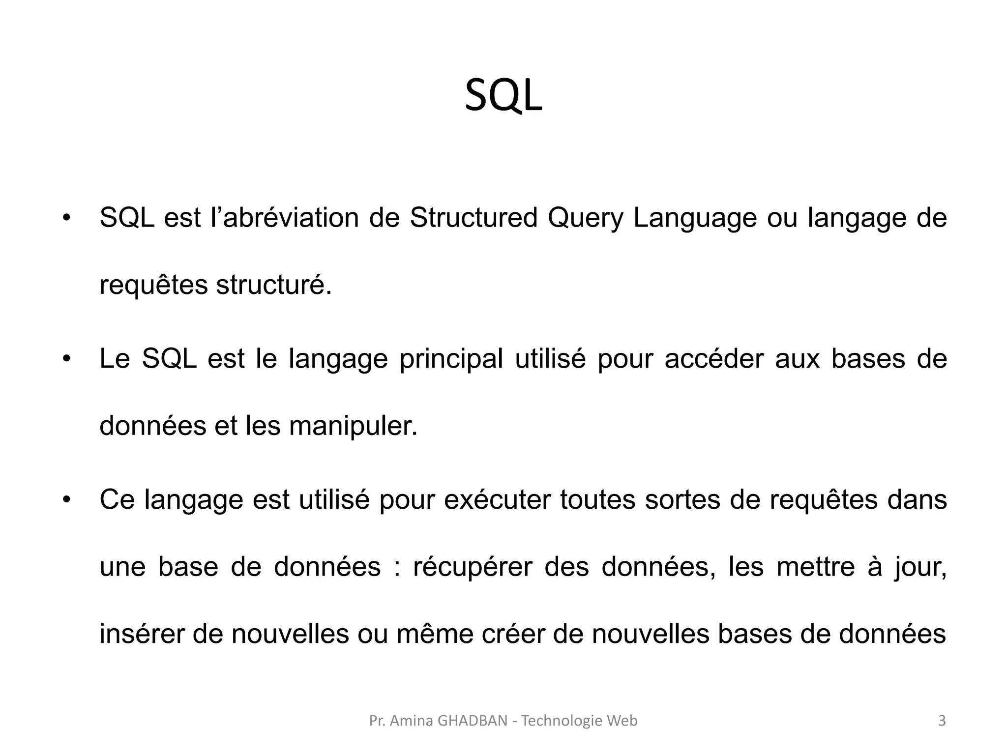 SQL
• SQL est l’abréviation de Structured Query Language ou langage de
requêtes structuré.
• Le SQL est le langage principal utilisé pour accéder aux bases de
données et les manipuler.
• Ce langage est utilisé pour exécuter toutes sortes de requêtes dans
une base de données : récupérer des données, les mettre à jour,
insérer de nouvelles ou même créer de nouvelles bases de données
Pr. Amina GHADBAN - Technologie Web 3
 