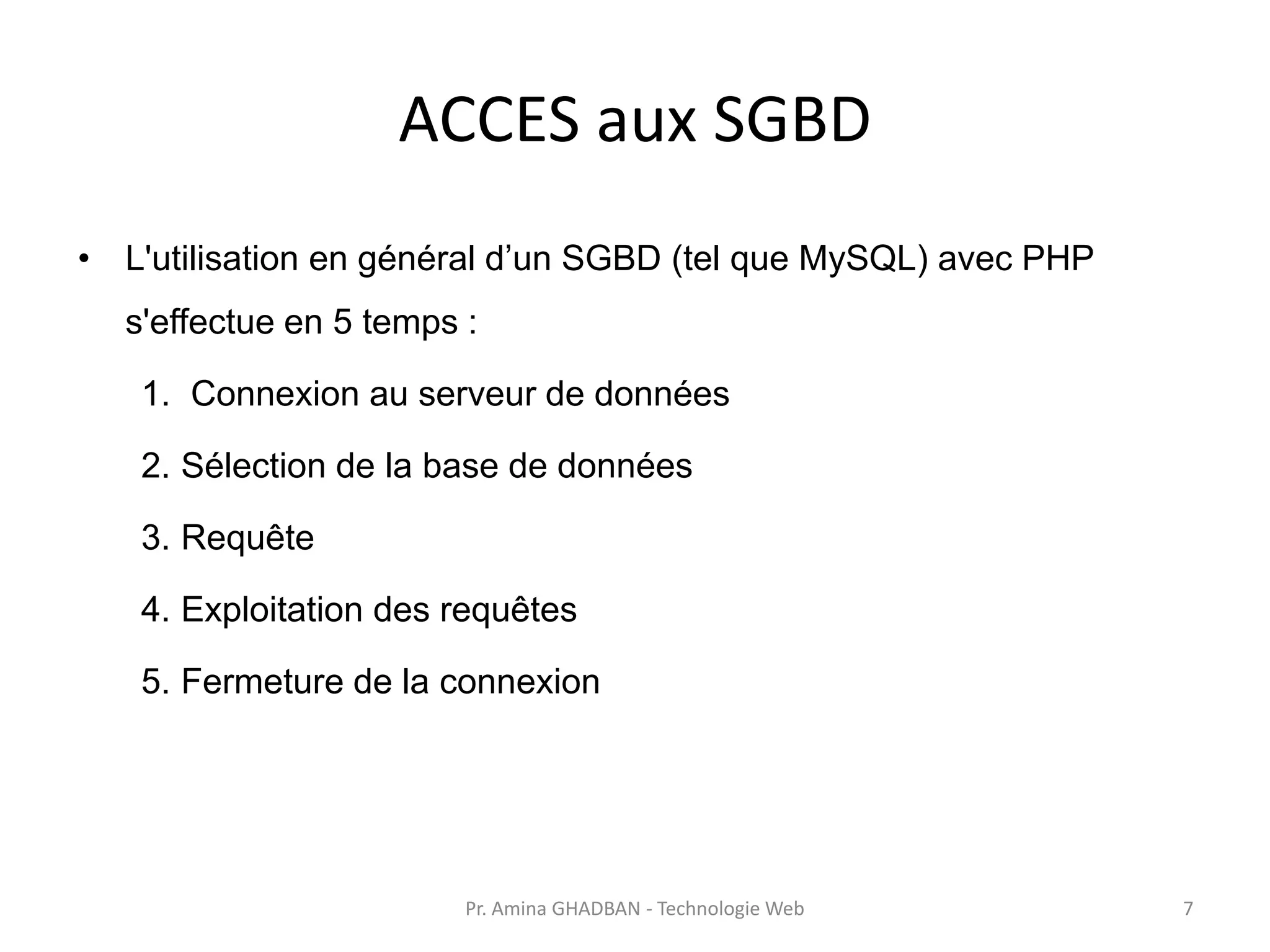 ACCES aux SGBD
• L'utilisation en général d’un SGBD (tel que MySQL) avec PHP
s'effectue en 5 temps :
1. Connexion au serveur de données
2. Sélection de la base de données
3. Requête
4. Exploitation des requêtes
5. Fermeture de la connexion
Pr. Amina GHADBAN - Technologie Web 7
 