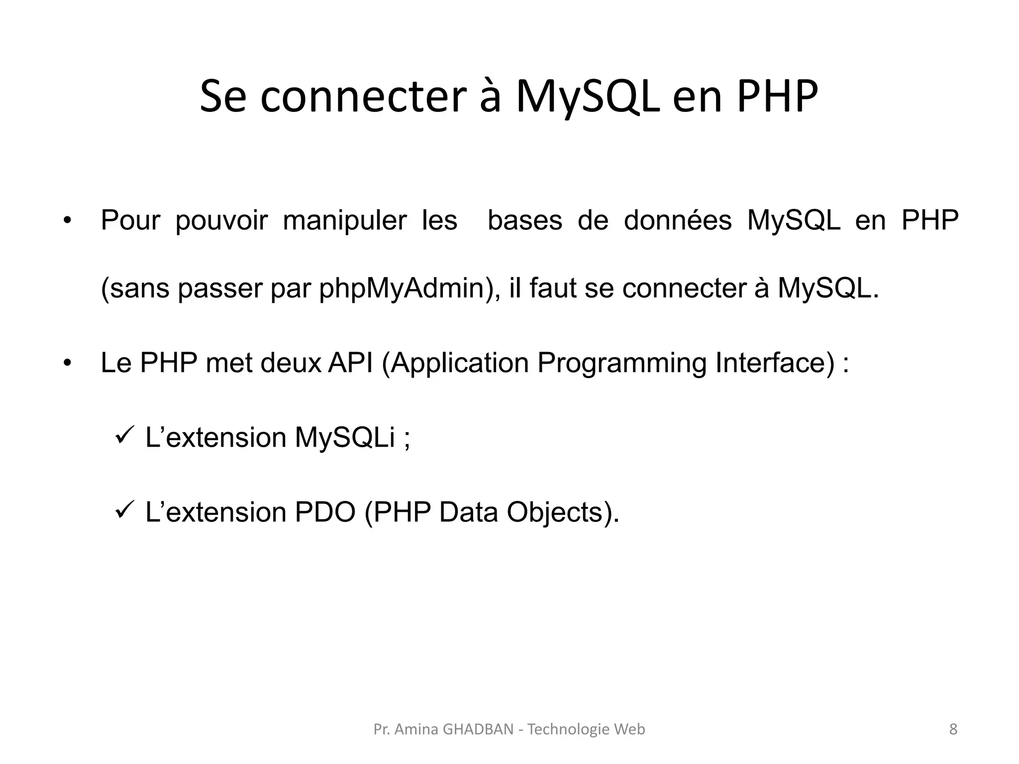 Se connecter à MySQL en PHP
• Pour pouvoir manipuler les bases de données MySQL en PHP
(sans passer par phpMyAdmin), il faut se connecter à MySQL.
• Le PHP met deux API (Application Programming Interface) :
✓ L’extension MySQLi ;
✓ L’extension PDO (PHP Data Objects).
Pr. Amina GHADBAN - Technologie Web 8
 
