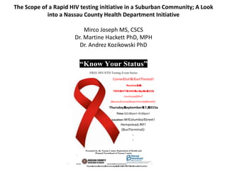 The Scope of a Rapid HIV testing initiative in a Suburban Community; A Look
into a Nassau County Health Department Initiative
Mirco Joseph MS, CSCS
Dr. Martine Hackett PhD, MPH
Dr. Andrez Kozikowski PhD
“Know Your Status”!
!!!! !!
FREE HIV/STD Testing Event Series
Presented by the Nassau County Department of Health and
Planned Parenthood of Nassau County
!
Come!Out!&!Get!Tested!
Receive&a&&
FREE&GIFT&CARD&for&up&to&$25&
Courtesy)of)the!
)Nassau)County)Department)of)Health)
Thursday&September&17,&2015&
Time:!10:00am!–!3:00pm!
Location:!W!Columbia!Street!
Hempstead,!NY!
(Bus!Terminal)!
!
!
!!!!!!!!!!!! !!!!!!!!!!!!!!!!!!!!!!!!!!!!!!!!!!!!!!!!!!!!!!!!!!! !
Please&contact&Carolyn&McCummings&at&(516)&227N9675&for&more&information!
 