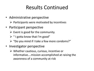 Results Continued
• Administrative perspective
 Participants were motivated by incentives
• Participant perspective
 Event is good for the community.
 “ I gotta know that I’m good”
 “Do you mind if I take a few more condoms?”
• Investigator perspective
 Whether cautious, curious, incentive or
informative….mission accomplished at raising the
awareness of a community at risk
 