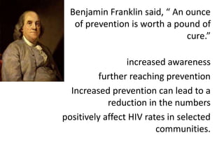 Benjamin Franklin said, “ An ounce
of prevention is worth a pound of
cure.”
increased awareness
further reaching prevention
Increased prevention can lead to a
reduction in the numbers
positively affect HIV rates in selected
communities.
 
