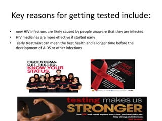Key reasons for getting tested include:
• new HIV infections are likely caused by people unaware that they are infected
• HIV medicines are more effective if started early
• early treatment can mean the best health and a longer time before the
development of AIDS or other infections
 