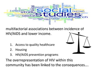 multifactorial associations between incidence of
HIV/AIDS and lower income.
1. Access to quality healthcare
2. Housing
3. HIV/AIDS prevention programs
The overrepresentation of HIV within this
community has been linked to the consequences….
 