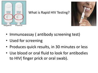 What is Rapid HIV Testing?
• Immunoassay ( antibody screening test)
• Used for screening
• Produces quick results, in 30 minutes or less
• Use blood or oral fluid to look for antibodies
to HIV( finger prick or oral swab).
 