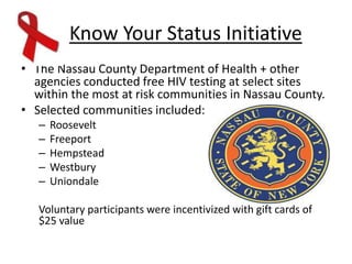 Know Your Status Initiative
• The Nassau County Department of Health + other
agencies conducted free HIV testing at select sites
within the most at risk communities in Nassau County.
• Selected communities included:
– Roosevelt
– Freeport
– Hempstead
– Westbury
– Uniondale
Voluntary participants were incentivized with gift cards of
$25 value
 