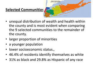 Selected Communities
• unequal distribution of wealth and health within
the county and is most evident when comparing
the 9 selected communities to the remainder of
the county.
• larger proportion of minorities
• a younger population
• lower socioeconomic status.,
• 46.4% of residents identify themselves as white
• 31% as black and 29.8% as Hispanic of any race
 