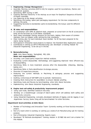 3. Engineering Change Managemenr :
 Assembly Planning activities (ECM & VA) for engines used for Locomotives, Marine and
commercial purpose.
 Generating BOM routing in SAP.
 Creating alternate hierarchy in Vis mockup as an input for Graphical Sequence of Events
of Engine assembly.
 Line balancing & line design activities.
 Identifying the tooling, spare part packaging requirement for the new components &
defining the same.
 Suggesting factories to standardize parts & standardizing the torque used for different
hardware.
4. IE roles and responsibilities:
 In coordination with JDPS IE platform lead, prepared an action item on the IE scorecard to
bring all the factories up to the Deere standards.
 Have taken knowledge sharing sessions for the team, making them aware of common
mistakes that can happen while setting the time standards.
 Clear training plan for each individual team member for IE has been prepared & the
matrix being tracked.
 Participated in Enterprise level projects to improve the Standard Data Application process.
 Contributed in setting up JDTCI-Manufacturing Lab. Developin a training module for
Industrial Engineering, to be set up in the lab.
5. Remanufacturing:
Unit: John Deere Reman, Springfield, MO, USA.
Roles and responsibilities:
 Incoming core (Used parts) inspection method analysis.
 Evaluating current disassembly methodology and suggesting improved more efficient way
of disassembling.
 Identifying NVAs in Core treatment process after the disassembly (Cleaning, blasting,
baking etc)
 Identifying NVAs in Parts identification & storage process.
 Overview of inspections process.
 Analyzing the current methods in Machining & salvaging process and suggesting
improvements
 Auditing correctness of SAP BOM and its periodic maintenance.
 Creating Work Instruction for assemblers to ensure mistake proofing.
 Identifying tools and fixtures by benchmarking other John Deere factories.
 Implementing John Deere Industrial Engineering standards.
6. Engine test cell safety & productivity improvement project
 Using Lean tools, identified wastes in this area.
 Working on a breakthrough concept of match-plate which will address both safety and
productivity concerns.
 Using Industrial Engineering concepts, developed methods of rigging and de-rigging in our
Argentinian factory. Same thing will be benchmarked for other factories.
Department level activities at John Deere
 Member of Technology and Innovation Team- Currently working on Pune factory innovation
project.
 Part of a team which is working on setting up a state of art Manufacturing Lab for training
purpose.
 Part of Enterprise Industrial Engineering Experts team.
 Developed “IE Methods development” training module in JD R&D lab and I am a trainer for
this module.
 