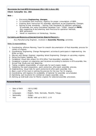 MAHINDRA SATYAM BPO HYDERABAD (MAY-06 TO AUG-09)
Client: Caterpillar Inc. USA
Role :
 Processing Engineering changes.
 To coordinate with inventory, logistics for proper consumption of BOM.
 Creating Work Instruction for assembly operations as per Engineering Changes.
 Setting of time standards: - Setting Time Standards for different operations
Of assembly line using Centralized database Tool - “CDSA” (based on PMTS)
Also suggesting & documenting best Practices for operation methods.
 BOM generation
 Hands on experience on Vismockup, Visview.
CATERPILLAR MOSSVILLE ENGINE CENTER-ONSITE PROJECT:-
As a Manufacturing Engineer, involved in Assembly Planning activities.
Roles & responsibilities:
1. Coordinating offshore Planning Team for smooth documentation of Post Assembly process for
variety of engines.
2. Coordinating Engineering Change Management activities & participate in implementing the
ECMs on floor.
3. Discuss with Design Engineer regarding latest Engineering Changes on upcoming engines.
4. Setup the Engine masking line.
5. Completed Visual Aids project for ATA (After Test Assembly) assembly line.
6. Completed a project on organizing part locations according to stations in ATA assembly line.
7. Actual Time Study and Line Balancing
8. Taking complete responsibility of visual aids for each engine model.
9. Validating the wash preparation, paint protection, after paint assembly process.
10. Implementing Visual Aids for paint protection & after paint assembly line.
11. Been a part of the team in setting the process for the new Tier IV engines.
12. Coordinating with logistics for availability of material for assembly as scheduled.
13. Optimizing part locations for commercial engine assembly area.
14. Setting up stall build area for Marine engines for selected assembly processes.
Personal Details
• Date of Birth : 16/11/1982
• Sex : Male
• Languages : English, Hindi, Kannada, Marathi, Telugu.
• Nationality : Indian.
• Visa : B1/B2 valid up to 2017, L1 B
 
