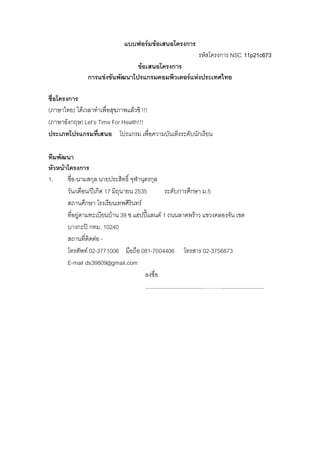 แบบฟอรมขอเสนอโครงการ
รหัสโครงการ NSC 11p21c673
ขอเสนอโครงการ
การแขงขันพัฒนาโปรแกรมคอมพิวเตอรแหงประเทศไทย
ชื่อโครงการ
(ภาษาไทย) ไดเวลาทําเพื่อสุขภาพแลวซิ !!!
(ภาษาอังกฤษ) Let’s Time For Health!!!
ประเภทโปรแกรมที่เสนอ โปรแกรม เพื่อความบันเทิงระดับนักเรียน
ทีมพัฒนา
หัวหนาโครงการ
1. ชื่อ-นามสกุล นายประสิทธิ์ จุฬานุตรกุล
วัน/เดือน/ปเกิด 17 มิถุนายน 2535 ระดับการศึกษา ม.5
สถานศึกษา โรงเรียนเทพศิรินทร
ที่อยูตามทะเบียนบาน 39 ซ.แฮปปแลนด 1 ถนนลาดพราว แขวงคลองจัน เขต
บางกะป กทม. 10240
สถานที่ติดตอ -
โทรศัพท 02-3771006 มือถือ 081-7004406 โทรสาร 02-3756873
E-mail ds39809@gmail.com
ลงชื่อ
......................................………...........................
 