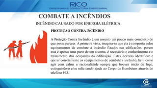 COMBATE A INCÊNDIOS
INCÊNDIO CAUSADO POR ENERGIA ELÉTRICA
PROTEÇÃO CONTRAINCÊNDIO
A Proteção Contra Incêndio é um assunto um pouco mais complexo do
que possa parecer. A primeira vista, imagina-se que ela é composta pelos
equipamentos de combate à incêndio fixados nas edificações, porem
esta é apenas uma parte de um sistema, é necessário o conhecimento e o
treinamento dos ocupantes da edificação. Estes deverão identificar e
operar corretamente os equipamentos de combate a incêndio, bem como
agir com calma e racionalidade sempre que houver início de fogo,
extinguindo-o e/ou solicitando ajuda ao Corpo de Bombeiros através do
telefone 193.
 