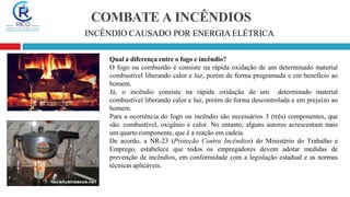 COMBATE A INCÊNDIOS
INCÊNDIO CAUSADO POR ENERGIA ELÉTRICA
Qual a diferença entre o fogo e incêndio?
O fogo ou combustão é consiste na rápida oxidação de um determinado material
combustível liberando calor e luz, porém de forma programada e em beneficio ao
homem.
Já, o incêndio consiste na rápida oxidação de um determinado material
combustível liberando calor e luz, porém de forma descontrolada e em prejuízo ao
homem.
Para a ocorrência do fogo ou incêndio são necessários 3 (três) componentes, que
são: combustível, oxigênio e calor. No entanto, alguns autores acrescentam mais
um quarto componente, que é a reação em cadeia.
De acordo, a NR-23 (Proteção Contra Incêndios) do Ministério do Trabalho e
Emprego, estabelece que todos os empregadores devem adotar medidas de
prevenção de incêndios, em conformidade com a legislação estadual e as normas
técnicas aplicáveis.
 