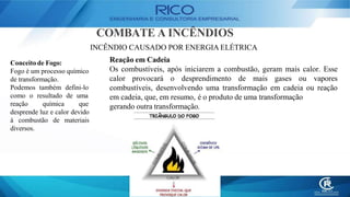 COMBATE A INCÊNDIOS
INCÊNDIO CAUSADO POR ENERGIA ELÉTRICA
Reação em Cadeia
Os combustíveis, após iniciarem a combustão, geram mais calor. Esse
calor provocará o desprendimento de mais gases ou vapores
combustíveis, desenvolvendo uma transformação em cadeia ou reação
em cadeia, que, em resumo, é o produto de uma transformação
gerando outra transformação.
Conceito de Fogo:
Fogo é um processo químico
de transformação.
Podemos também defini-lo
como o resultado de uma
reação química que
desprende luz e calor devido
à combustão de materiais
diversos.
 
