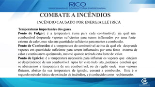 COMBATE A INCÊNDIOS
INCÊNDIO CAUSADO POR ENERGIA ELÉTRICA
Temperaturas importantes dos gases
Ponto de Fulgor: é a temperatura (uma para cada combustível), na qual um
combustível desprende vapores suficientes para serem inflamados por uma fonte
externa de calor, mas não em quantidade suficiente para manter a combustão.
Ponto de Combustão: é a temperatura do combustível acima da qual ele desprende
vapores em quantidade suficiente para serem inflamados por uma fonte externa de
calor e continuarem queimando, mesmo quando retirada esta fonte de calor.
Ponto de Ignição: é a temperatura necessária para inflamar os vapores que estejam
se desprendendo de um combustível. Após ter visto tudo isto, podemos concluir que
se abaixarmos a temperatura de um combustível, ou da região onde seus vapores
flutuam, abaixo da sua temperatura de ignição, cessará a combustão. Este é o
segundo método básico de extinção de incêndios, e é conhecido como resfriamento.
 