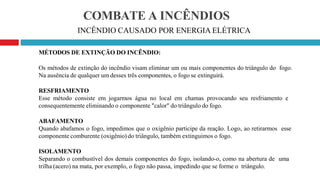 COMBATE A INCÊNDIOS
INCÊNDIO CAUSADO POR ENERGIA ELÉTRICA
MÉTODOS DE EXTINÇÃO DO INCÊNDIO:
Os métodos de extinção do incêndio visam eliminar um ou mais componentes do triângulo do fogo.
Na ausência de qualquer um desses três componentes, o fogo se extinguirá.
RESFRIAMENTO
Esse método consiste em jogarmos água no local em chamas provocando seu resfriamento e
consequentemente eliminando o componente "calor" do triângulo do fogo.
ABAFAMENTO
Quando abafamos o fogo, impedimos que o oxigênio participe da reação. Logo, ao retirarmos esse
componente comburente (oxigênio) do triângulo, também extinguimos o fogo.
ISOLAMENTO
Separando o combustível dos demais componentes do fogo, isolando-o, como na abertura de uma
trilha (acero) na mata, por exemplo, o fogo não passa, impedindo que se forme o triângulo.
 