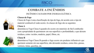 COMBATE A INCÊNDIOS
INCÊNDIO CAUSADO POR ENERGIA ELÉTRICA
Classes de Fogo
Classe de Fogo é uma classificação do tipo de fogo, de acordo com o tipo de
material combustível onde ocorre. As classes de fogo são as seguintes:
ClasseA
denomina-se Fogo ClasseAquando ele ocorre em materiais de fácil combustão
com a propriedade de queimarem em sua superfície e profundidade, e que deixam
resíduos, como: tecidos, madeira, papel, fibras, etc.
Classe B
denomina-se Fogo Classe B quando o fogo ocorre em produtos inflamáveis que
queimem somente em sua superfície, não deixando resíduos, como óleo, graxas,
vernizes, tintas, gasolina, etc.
 