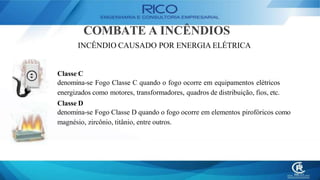 COMBATE A INCÊNDIOS
INCÊNDIO CAUSADO POR ENERGIA ELÉTRICA
Classe C
denomina-se Fogo Classe C quando o fogo ocorre em equipamentos elétricos
energizados como motores, transformadores, quadros de distribuição, fios, etc.
Classe D
denomina-se Fogo Classe D quando o fogo ocorre em elementos pirofóricos como
magnésio, zircônio, titânio, entre outros.
 