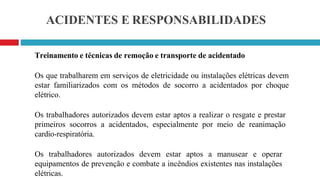 ACIDENTES E RESPONSABILIDADES
Treinamento e técnicas de remoção e transporte de acidentado
Os que trabalharem em serviços de eletricidade ou instalações elétricas devem
estar familiarizados com os métodos de socorro a acidentados por choque
elétrico.
Os trabalhadores autorizados devem estar aptos a realizar o resgate e prestar
primeiros socorros a acidentados, especialmente por meio de reanimação
cardio-respiratória.
Os trabalhadores autorizados devem estar aptos a manusear e operar
equipamentos de prevenção e combate a incêndios existentes nas instalações
elétricas.
 