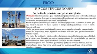 RISCOS TÍPICOS NO SEP
Proximidade e contato com partes energizadas
Definição: Trabalho durante o qual o trabalhador pode entrar na zona controlada, ainda que
seja com uma parte do seu corpo ou com extensão condutoras, representadas por materiais,
ferramentas ou equipamentos que esteja manipulando.
•Todas as partes das instalações elétricas devem ser projetadas e executadas de modo que
seja possível prevenir, por meios seguros, os perigos de choque elétrico e todos os outros
tipos de acidentes.
•Saiba que as partes de instalações elétricas a serem operadas, ajustadas ou examinadas,
devem ser dispostas de modo à permitir um espaço suficiente para que você tenha um
trabalho seguro.
•As partes das instalações elétricas, não cobertas por material isolante, na impossibilidade
de se conservarem distâncias que evitem contatos casuais, devem ser isoladas por barreiras
que ofereçam, de forma segura, resistência a esforços mecânicos usuais.
•Toda instalação ou peça condutora que não faça parte dos circuitos elétricos, mas que
eventualmente possa ficar sob a tensão dever ser aterrada, desde que esteja em local
acessível a contatos.
 