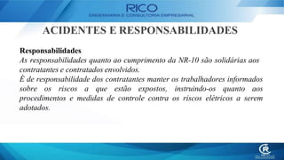 ACIDENTES E RESPONSABILIDADES
Responsabilidades
As responsabilidades quanto ao cumprimento da NR-10 são solidárias aos
contratantes e contratados envolvidos.
É de responsabilidade dos contratantes manter os trabalhadores informados
sobre os riscos a que estão expostos, instruindo-os quanto aos
procedimentos e medidas de controle contra os riscos elétricos a serem
adotados.
 