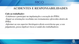 ACIDENTES E RESPONSABILIDADES
Cabe ao trabalhador:
-Colaborar e participar na implantação e execução do PPRA;
-Seguir as orientações recebidas nos treinamentos oferecidos dentro do
PPRA;
-Informar ao seu superior hierárquico direto ocorrências que, a seu
julgamento, possa implicar riscos à saúde dos trabalhadores.
 