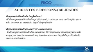ACIDENTES E RESPONSABILIDADES
Responsabilidade do Profissional:
-É de responsabilidade dos profissionais, conhecer suas atribuições para
não incorrer no exercício ilegal da profissão.
Responsabilidade do Superior Hierárquico:
-É de responsabilidade dos superiores hierárquicos e do empregador, não
exigir por coação ou constrangimento o exercício ilegal da profissão de
seus subordinados.
 