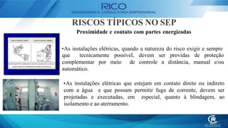 RISCOS TÍPICOS NO SEP
Proximidade e contato com partes energizadas
•As instalações elétricas, quando a natureza do risco exigir e sempre
que tecnicamente possível, ser providas de proteção
devem
controle a distância, manual e/ou
complementar por meio de
automático.
•As instalações elétricas que estejam em contato direto ou indireto
com a água e que possam permitir fuga de corrente, devem ser
projetadas e executadas, em especial, quanto à blindagem, ao
isolamento e ao aterramento.
 