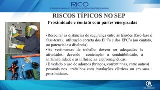 RISCOS TÍPICOS NO SEP
Proximidade e contato com partes energizadas
•Respeitar as distâncias de segurança entre as tensões (fase-fase e
fase-terra), utilização correta dos EPI’s e dos EPC’s (ao contato,
ao potencial e a distância).
•As vestimentas de trabalho devem ser adequadas às
atividades, devendo contemplar a condutibilidade, a
inflamabilidade e as influências eletromagnéticas.
•É vedado o uso de adornos (brincos, correntinhas, entre outros)
pessoais nos trabalhos com instalações elétricas ou em suas
proximidades.
 