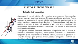 RISCOS TÍPICOS NO SEP
Indução Eletromagnética
A passagem de corrente elétrica pelos condutores gera um campo eletromagnético
que, por sua vez, induz uma corrente elétrica em condutores próximos. Assim,
pode ocorrer a passagem de corrente elétrica em um circuito desenergizado se ele
estiver próximo a outro energizado. Por isso é fundamental que você, alem de
desligar o circuito no qual vai trabalhar, é de bom senso confirmar com
equipamentos apropriados (voltímetro ou detectores de tensão), se o circuito esta
efetivamente sem tensão.
Saiba que nos trabalhos com linhas transversais e ou paralelas deve se utilizar o
aterramento
promover a
indevida do
sistema de aterramento temporário, tantos quantos necessários. O
temporário é um equipamento de proteção coletiva, destinado a
equipotencialização para proteção pessoal, contra a energização
circuito em intervenção.
 