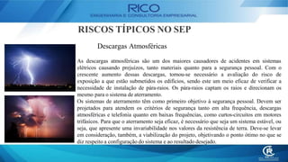 RISCOS TÍPICOS NO SEP
Descargas Atmosféricas
As descargas atmosféricas são um dos maiores causadores de acidentes em sistemas
elétricos causando prejuízos, tanto materiais quanto para a segurança pessoal. Com o
crescente aumento dessas descargas, tornou-se necessário a avaliação do risco de
exposição a que estão submetidos os edifícios, sendo este um meio eficaz de verificar a
necessidade de instalação de pára-raios. Os pára-raios captam os raios e direcionam os
mesmo para o sistema de aterramento.
Os sistemas de aterramento têm como primeiro objetivo à segurança pessoal. Devem ser
projetados para atendem os critérios de segurança tanto em alta frequência, descargas
atmosféricas e telefonia quanto em baixas frequências, como curtos-circuitos em motores
trifásicos. Para que o aterramento seja eficaz, é necessário que seja um sistema estável, ou
seja, que apresente uma invariabilidade nos valores da resistência de terra. Deve-se levar
em consideração, também, a viabilização do projeto, objetivando o ponto ótimo no que se
diz respeito a configuração do sistema e ao resultado desejado.
 