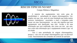 RISCOS TÍPICOS NO SEP
Campo Elétrico e Magnético
A maioria
sensibilidade à
dos equipamentos tem certo grau de
perturbação de origem eletromagnética. Um
simples raio que caia perto de uma instalação que tenha muitos
sensores, transdutores associados a sinal e comandos pode
causar um mau funcionamento, ou seja, não significa que esse
equipamento será danificado, mas será levada a ele uma
informação que será codificada, não como um raio que caiu,
mas como uma informação que o equipamento tomará e que vai
ser errada.
Isso é uma perturbação de origem eletromagnética,
porque o raio cria um campo eletromagnético que vai provocar
o mau funcionamento dos comandos do controle de operação.
 