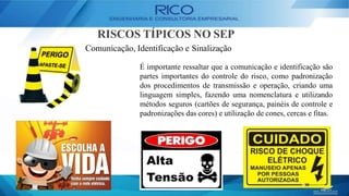 RISCOS TÍPICOS NO SEP
Comunicação, Identificação e Sinalização
É importante ressaltar que a comunicação e identificação são
partes importantes do controle do risco, como padronização
dos procedimentos de transmissão e operação, criando uma
linguagem simples, fazendo uma nomenclatura e utilizando
métodos seguros (cartões de segurança, painéis de controle e
padronizações das cores) e utilização de cones, cercas e fitas.
 