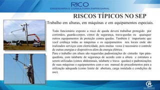 RISCOS TÍPICOS NO SEP
Trabalho em alturas, em máquinas e em equipamentos especiais.
Todo funcionário exposto a risco de queda deverá trabalhar protegido por
corrimãos, guarda-corpos, cintos de segurança, trava-quedas ou quaisquer
outros equipamentos de proteção contra quedas. Também é importante que
você conheça todas as máquinas e os equipamentos nos locais onde são
realizados serviços com eletricidade, pois muitas vezes é necessário o controle
de outras energias e dispositivos além da energia elétrica.
Para o trabalho em altura são requeridas padronizações do cinturão tipo pára-
quedista, com talabarte de segurança de acordo com a altura e estrutura a
serem utilizadas (cintos abdominais, talabarte e trava- quedas) e padronizações
de suas máquinas e equipamentos com o seu manual de procedimentos para a
utilização adequada (como limite de abertura, carga instalada e condições de
uso).
 
