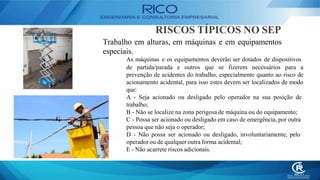 RISCOS TÍPICOS NO SEP
Trabalho em alturas, em máquinas e em equipamentos
especiais.
As máquinas e os equipamentos deverão ser dotados de dispositivos
de partida/parada e outros que se fizerem necessários para a
prevenção de acidentes do trabalho, especialmente quanto ao risco de
acionamento acidental, para isso estes devem ser localizados de modo
que:
A - Seja acionado ou desligado pelo operador na sua posição de
trabalho;
B - Não se localize na zona perigosa de máquina ou do equipamento;
C - Possa ser acionado ou desligado em caso de emergência, por outra
pessoa que não seja o operador;
D - Não possa ser acionado ou desligado, involuntariamente, pelo
operador ou de qualquer outra forma acidental;
E - Não acarrete riscos adicionais.
 