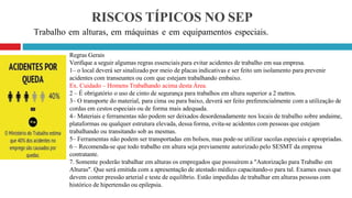 RISCOS TÍPICOS NO SEP
Trabalho em alturas, em máquinas e em equipamentos especiais.
Regras Gerais
Verifique a seguir algumas regras essenciais para evitar acidentes de trabalho em sua empresa.
1– o local deverá ser sinalizado por meio de placas indicativas e ser feito um isolamento para prevenir
acidentes com transeuntes ou com que estejam trabalhando embaixo.
Ex. Cuidado – Homens Trabalhando acima desta Área.
2 – É obrigatório o uso de cinto de segurança para trabalhos em altura superior a 2 metros.
3– O transporte do material, para cima ou para baixo, deverá ser feito preferencialmente com a utilização de
cordas em cestos especiais ou de forma mais adequada.
4– Materiais e ferramentas não podem ser deixados desordenadamente nos locais de trabalho sobre andaime,
plataformas ou qualquer estrutura elevada, dessa forma, evita-se acidentes com pessoas que estejam
trabalhando ou transitando sob as mesmas.
5– Ferramentas não podem ser transportadas em bolsos, mas pode-se utilizar sacolas especiais e apropriadas.
6 – Recomenda-se que todo trabalho em altura seja previamente autorizado pelo SESMT da empresa
contratante.
7. Somente poderão trabalhar em alturas os empregados que possuírem a "Autorização para Trabalho em
Alturas". Que será emitida com a apresentação de atestado médico capacitando-o para tal. Exames esses que
devem conter pressão arterial e teste de equilíbrio. Estão impedidas de trabalhar em alturas pessoas com
histórico de hipertensão ou epilepsia.
 
