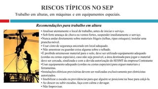 RISCOS TÍPICOS NO SEP
Trabalho em alturas, em máquinas e em equipamentos especiais.
Recomendações para trabalho em altura
• Analisar atentamente o local de trabalho, antes de iniciar o serviço.
• Sob forte ameaça de chuva ou ventos fortes, suspender imediatamente o serviço.
•Nunca andar diretamente sobre materiais frágeis (telhas, ripas estuques); instalar uma
prancha móvel.
• Usar cinto de segurança ancorado em local adequado.
• Não amontoar ou guardar coisa alguma sobre o telhado.
•É proibido arremessar material para o solo, deve ser utilizado equipamento adequado
(cordas ou cestas especiais), caso não seja possível, a área destinada para jogar o material
deve ser cercada, sinalizada e com a devida autorização do SESMT da empresa Contratante
•Usar equipamento adequado (cordas ou cestas especiais) para erguer materiais e
ferramentas.
•Instalações elétricas provisórias devem ser realizadas exclusivamente por eletricistas
autorizados.
• Imobilizar a escada ou providenciar para que alguém se posicione na base para calçá-la.
• Ao descer ou subir escadas, faça com calma e devagar.
• Não Improvisar.
 