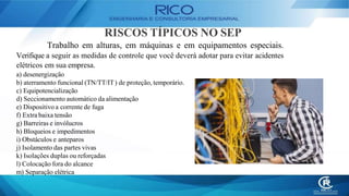 RISCOS TÍPICOS NO SEP
Trabalho em alturas, em máquinas e em equipamentos especiais.
Verifique a seguir as medidas de controle que você deverá adotar para evitar acidentes
elétricos em sua empresa.
a) desenergização
b) aterramento funcional (TN/TT/IT) de proteção, temporário.
c) Equipotencialização
d) Seccionamento automático da alimentação
e) Dispositivo a corrente de fuga
f) Extra baixa tensão
g) Barreiras e invólucros
h) Bloqueios e impedimentos
i) Obstáculos e anteparos
j) Isolamento das partes vivas
k) Isolações duplas ou reforçadas
l) Colocação fora do alcance
m) Separação elétrica
 