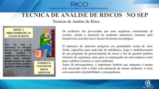 TÉCNICA DE ANÁLISE DE RISCOS NO SEP
Técnicas de Analise de Risco.
Os acidentes são provocados por uma sequência concatenada de
eventos, porém o potencial de acidentes industriais causados pelo
homem tem crescido com o desenvolvimento tecnológico.
O manuseio de materiais perigosos em quantidades acima de valor
limite, específico para cada tipo de substância, exige o estabelecimento
de um programa de gerenciamento de riscos a fim de garantir padrões
mínimos de segurança, tanto para os empregados de uma empresa como
para o público externo e o meio ambiente.
Antes de prosseguirmos, é importante lembrar que enquanto o perigo
está associado com a fonte com potencial de causar acidentes, o risco
está associado à probabilidade e consequências.
 