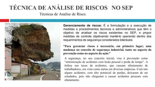 TÉCNICA DE ANÁLISE DE RISCOS NO SEP
Técnicas de Analise de Risco.
Gerenciamento de riscos: É a formulação e a execução de
medidas e procedimentos técnicos e administrativos que têm o
objetivo de analisar os riscos existentes no SEP, e propor
medidas de controle objetivando mantê-lo operando dentro dos
requerimentos de segurança considerados toleráveis
“Para gerenciar riscos é necessário, em primeiro lugar; uma
mudança no conceito de segurança industrial, tanto no aspecto da
prevenção como no aspecto da ação.”
A segurança, no seu conceito inicial, visa à prevenção como
“minimização de acidentes com lesão pessoal e perda de tempo”. A
ênfase nas taxas de acidentes, que causam afastamento de
trabalhadores, era vista como metas em diversas empresas. Com isto
alguns acidentes, com alto potencial de perdas, deixaram de ser
estudados, pois não chegaram a causar acidentes pessoais com
afastamento.
 