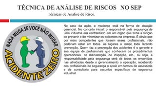TÉCNICA DE ANÁLISE DE RISCOS NO SEP
Técnicas de Analise de Risco.
No caso da ação, a mudança está na forma de atuação
gerencial. No conceito inicial, o responsável pela segurança de
uma indústria era centralizado em um órgão que tinha a função
de prevenir e de minimizar os acidentes na empresa. É óbvio que
por mais competentes que fossem esses profissionais, não
poderiam estar em todos os lugares o tempo todo fazendo
prevenção. Quem faz a prevenção dos acidentes é o gerente e
sua equipe de profissionais que conhecem os procedimentos
operacionais, de manutenção, de inspeção, etc., ou seja, a
responsabilidade pela segurança será de todos os envolvidos
nas atividades desde o gerenciamento a operação, recebendo
dos profissionais de segurança o apoio em termos de assessoria
e de consultoria para assuntos específicos de segurança
industrial.
 