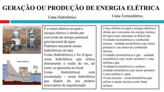 GERAÇÃO OU PRODUÇÃO DE ENERGIA ELÉTRICA
É a usina elétrica na qual a
energia elétrica é obtida por
conversão da energia potencial
gravitacional da água.
Podemos encontrar usinas
hidrelétricas do tipo:
Usina (hidrelétrica) a fio d’água –
usina hidrelétrica que utiliza
diretamente a vazão do rio, tal
como se apresenta no local;
Usina (hidrelétrica) com
acumulação – usina hidrelétrica
que dispõe do seu próprio
reservatório de regularização
Usina elétrica na qual a energia elétrica é
obtida por conversão da energia térmica.
Os tipos mais utilizados no Brasil são:
•Unidade (termelétrica) a combustão
interna – unidade termelétrica cujo motor
primário é um motor de combustão
interna;
•Unidade (termelétrica) a gás – unidade
termelétrica cujo motor primário é uma
turbina a gás;
•Unidade (termelétrica) a turbina –
unidade termelétrica cujo motor primário
é uma turbina a vapor;
•Usina nuclear – usina termelétrica que
utiliza a reação nuclear como fonte
térmica.
Usina Hidrelétrica Usina Termoelétrica
 