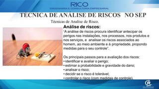 TÉCNICA DE ANÁLISE DE RISCOS NO SEP
Técnicas de Analise de Risco.
Análise de riscos:
“A análise de riscos procura identificar antecipar os
perigos nas instalações, nos processos, nos produtos e
nos serviços, e analisar os riscos associados ao
homem, ao meio ambiente e à propriedade, propondo
medidas para o seu controle”.
Os principais passos para a avaliação dos riscos:
• identificar e avaliar o perigo;
• estimar a probabilidade e gravidade do dano;
• analisar o risco;
• decidir se o risco é tolerável;
• controlar o risco (com medidas de controle).
 