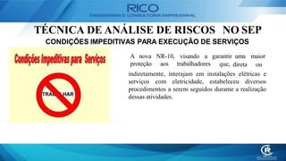 TÉCNICA DE ANÁLISE DE RISCOS NO SEP
CONDIÇÕES IMPEDITIVAS PARA EXECUÇÃO DE SERVIÇOS
A nova NR-10, visando a garantir uma maior
proteção aos trabalhadores que, direta ou
indiretamente, interajam em instalações elétricas e
serviços com eletricidade, estabeleceu diversos
procedimentos a serem seguidos durante a realização
dessas atividades.
 