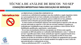 TÉCNICA DE ANÁLISE DE RISCOS NO SEP
CONDIÇÕES IMPEDITIVAS PARA EXECUÇÃO DE SERVIÇOS
AS PRINCIPAIS CONDIÇÕES IMPEDITIVAS
Aausência ou a deficiência de qualqueruma das condições a seguir, impedem o inicio
ou o prosseguimento de serviços realizados em instalações elétricas do SEP.
Ressaltamos que estas são as principais, pois na análise do serviço, podemos
constataroutras situações que possam impedir a execução da atividade
As intervenções em instalações elétricas com tensão igual ou superior a 50 volts em
corrente alternada ou superior a 120 volts em corrente contínua, só podem ser
realizadas por trabalhadores que atendam o que estabelece o item 10.8 da NR 10
(habilitação, qualificação, capacitação e autorização);
Os serviços em instalações elétricas energizadas em AT,bem como aquelas
executadas no SEP,não podem ser realizados individualmente e sem a “ ordem de
serviço” específica para data e local, assinada por superior responsável pela área;
Todotrabalhador em instalações elétricas, energizadas em BT/AT,bem como
aqueles envolvido em atividades no SEP,devem dispor de equipamento que permita
a comunicação permanente com os demais membros da equipe ou com o centro de
operação durante a realização do serviço;
Falta ou deficiência de EPC´s e ou de EPI´s.
 