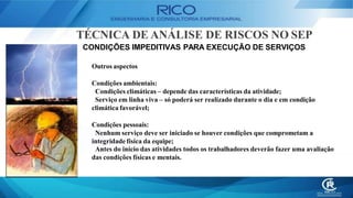 TÉCNICA DE ANÁLISE DE RISCOS NO SEP
CONDIÇÕES IMPEDITIVAS PARA EXECUÇÃO DE SERVIÇOS
Outros aspectos
Condições ambientais:
Condições climáticas – depende das características da atividade;
Serviço em linha viva – só poderá ser realizado durante o dia e em condição
climática favorável;
Condições pessoais:
Nenhum serviço deve ser iniciado se houver condições que comprometam a
integridade física da equipe;
Antes do início das atividades todos os trabalhadores deverão fazer uma avaliação
das condições físicas e mentais.
 