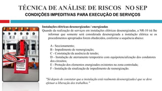 TÉCNICA DE ANÁLISE DE RISCOS NO SEP
CONDIÇÕES IMPEDITIVAS PARA EXECUÇÃO DE SERVIÇOS
Instalações elétricas desenergizadas / energizadas
Quando da realização de serviços em instalações elétricas desenergizadas, a NR-10 irá lhe
informar que somente será considerada desenergizada a instalação elétrica se os
procedimentos apropriados forem obedecidos, conforme a sequência abaixo:
A- Seccionamento;
B - Impedimento de reenergização;
C - Constatação da ausência de tensão;
D - Instalação de aterramento temporário com equipotencialização dos condutores
dos circuitos;
E - Proteção dos elementos energizados existentes na zona controlada;
F - Instalação da sinalização de impedimento de reenergização.
"Só depois de constatar que a instalação está realmente desenergizada é que se deve
efetuar a liberação dos trabalhos."
 